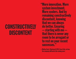 CONSTRUCTIVELY
DISCONTENT
“Moreinnovation.More
systeminvestment.
Morecoolers.Andby
remainingconstructively
discontent,knowing
thatwecanalways
dobetter.Ensuring
—startingwithme—
thatthereisneverany
roomtobearrogantor
torestonyourrecent
successes.”
—MuhtarKent,Chairman&CEO,Coca-Cola,onhow
thecompanywillleadinthecomingyears
 