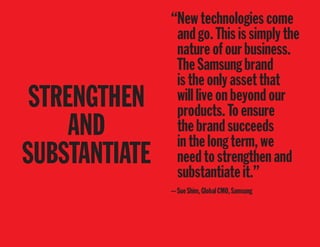 STRENGTHEN
AND
SUBSTANTIATE
“Newtechnologiescome
andgo.Thisissimplythe
natureofourbusiness.
TheSamsungbrand
istheonlyassetthat
willliveonbeyondour
products.Toensure
thebrandsucceeds
inthelongterm,we
needtostrengthenand
substantiateit.”
—SueShim,GlobalCMO,Samsung
 