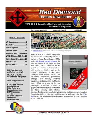 OEE NEWSLETTER DISTRIBUTION UNLIMITED
TRADOC G-2 Operational Environment Enterprise
ACE Threats Integration
Threats Newsletter
Red Diamond
by Jennifer Dunn, TRADOC G-2 ACE Threats Integration (DAC)
TRADOC G-2 ACE Threats Integration
has released a number of products as
part of its Threat Tactics Reports (TTRs)
series: ISIL, Russia, and North Korea. The
next installment of this series is China.
The China TTR is scheduled to be
published sometime early this fall and
will provide a detailed look at the
People’s Liberation Army’s Army
(PLAA)—China’s ground forces. The
document emphasizes government
strategy and military doctrine,
equipment, and capabilities that have a
direct effect on ground tactics and
techniques. It includes a series of
graphical representations of tactics that
are taken directly from Chinese
doctrine. The document concludes with a section that demonstrates how the
Chinese tactical principles and capabilities can be replicated using the TC 7-
100 series. The September issue of the Red Diamond will include a preview
of the China TTR.
Fort Leavenworth, KS Volume 6, Issue 8 AUG 2015
INSIDE THIS ISSUE
AT Awareness .................4
DATE 3.0..........................5
Threat Vignette................7
China’s Army.................14
WCOPFOR Best Practices19
WEG: Chinese SLC-2 ....23
Iran’s Ground Forces....26
TTR: Russia...................31
ACE-TI POCs .................36
OEE Red Diamond
published monthly by
TRADOC G-2 OEE
ACE Threats Integration
Send suggestions to:
ATTN: Red Diamond
Angela Wilkins
Chief Editor and
Product Integration
BMA Contractor
or
Dr. Jon H. Moilanen
Operations
BMA Contractor
 