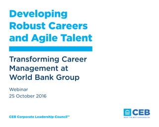 CEB Corporate Leadership Council™
Developing
Robust Careers
and Agile Talent
Transforming Career
Management at
World Bank Group
Webinar
25 October 2016
 
