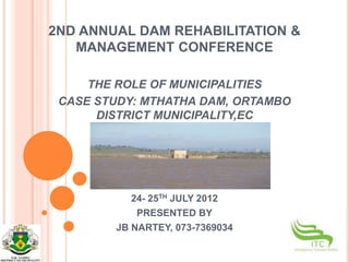 2ND ANNUAL DAM REHABILITATION &
MANAGEMENT CONFERENCE
THE ROLE OF MUNICIPALITIES
CASE STUDY: MTHATHA DAM, ORTAMBO
DISTRICT MUNICIPALITY,EC
24- 25TH JULY 2012
PRESENTED BY
JB NARTEY, 073-7369034
 