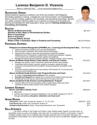Lorenzo Benjamin D. Vicencio
Mobile no: (0939) 925-7960 Email: lorenzodvicencio@gmail.com
QUALIFICATIONS SUMMARY
Gained extensive experience working in one of the top schools in the Philippines,
demanding expertise in training, management, and communication. I am knowledgeable
about curriculum making, guidance and counseling, and educational psychology. My goal
is to obtain a position that will enable me to maximize my strong communication and
learning and development skills especially in areas such as Teaching, Guidance and
Counseling, and Coaching.
EDUCATION
Ateneo de Manila University Mar 2012
Bachelor of Arts, Major in Interdisciplinary Studies
Minor in Psychology
Minor in Education
UniversityAthletic Scholar
Master of Arts in Education, Major in Guidance and Counseling July 2013-Present
PROFESSIONAL EXPERIENCE
Philippine Investment Management (PHINMA), Inc. | Learning and Development Asst. 2015-Present
 Updates Competency Mapping and Curriculum Development
 Communicates, implements, and monitors HR Annual L&D plan
 Organized the company’s seminars and workshops, tracked the individual
development plan of employees, handled vendor screening and evaluation, prepares
communication and marketing materials, logistics and budgeting
 Managed the New Employee Orientation Program, Wellness Program, and E-Learning
Ateneo de Manila Grade School | Class Adviser and Science Teacher 2012-2015
 Managed own advisory class in homeroom periods and all other class activities
 Coordinated with principals, teachers, guidance counselors, parents and other
necessary school personnel for the academic and personal growth and welfare of the
students
 Assisted the Science Department in the transition of the Ateneo’s K-12 curriculum and
in the 2013-2014 PAASCU visit
Ateneo de Manila Grade School | Judo Program Director and Coach 2012-2015
 In charge of advertising and recruitment of club members
 Directed and designed own program and curriculum for the Grade School Judo Club
 Established the Judo club as a recruitment pool for the high school team
Ateneo de Manila Grade School | Learning Assistance Program 2013-2014
 Conducts after-school tutoring program provide supplementary review and study
materials as well as analysis reports of the student’s progress
LEADERSHIP EXPERIENCE
Ateneo Judo Men’s Varsity Team 2009-2015
 Black belt
 Led the men’s team in several competitions, such as UAAP seasons 73, 76-77,
through exemplifying discipline, dedication,and team work
AWARDS RECEIVED
Champions, UAAP Judo Tournament Season 71, 72, 73, & 76 2009-2011, 2014
First Runner-Up, UAAP Judo Tournament Season 77 2015
Philippine Representative, Player, Hong Kong International Judo Tournament 2011
SKILLS & INTERESTS
I am fluent in written & oral English and Filipino.I enjoy leading people towards a common goal, as
exemplified during my years in the Ateneo Judo team and my 3 years as a teacher in the Ateneo. I excel in
motivating people to grow and to challenge their perceived personal limits to accomplish their goals. My
management skills enables me to tend to people’s needs but at the same time efficiently delegate tasks throughout
the team.
 