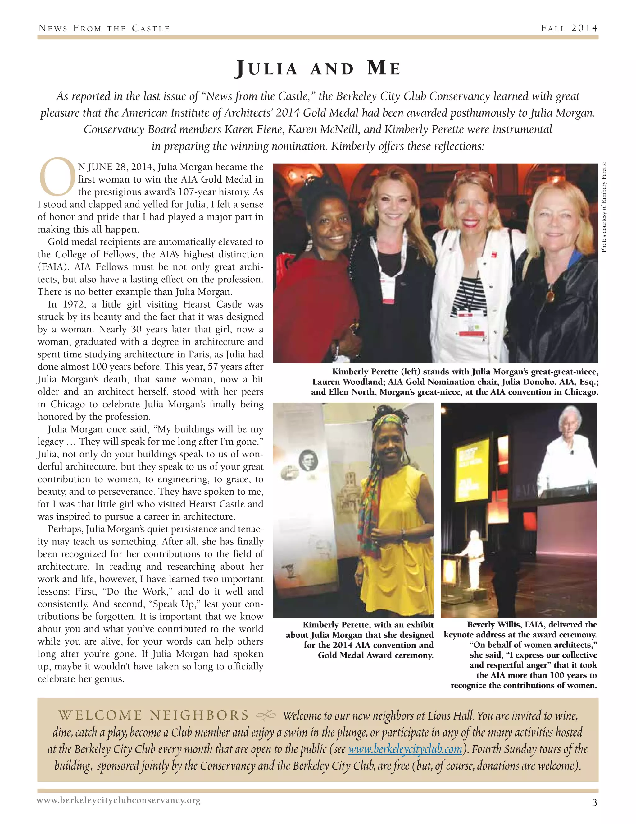 News F r om t h e Ca s t l e F a l l 2 0 1 4 
J u l i a a n d Me 
As reported in the last issue of “News from the Castle,” the Berkeley City Club Conservancy learned with great 
pleasure that the American Institute of Architects’ 2014 Gold Medal had been awarded posthumously to Julia Morgan. 
Conservancy Board members Karen Fiene, Karen McNeill, and Kimberly Perette were instrumental 
in preparing the winning nomination. Kimberly offers these reflections: 
ON JUNE 28, 2014, Julia Morgan became the 
first woman to win the AIA Gold Medal in 
the prestigious award’s 107-year history. As 
I stood and clapped and yelled for Julia, I felt a sense 
of honor and pride that I had played a major part in 
making this all happen. 
Gold medal recipients are automatically elevated to 
the College of Fellows, the AIA’s highest distinction 
(FAIA). AIA Fellows must be not only great archi-tects, 
but also have a lasting effect on the profession. 
There is no better example than Julia Morgan. 
In 1972, a little girl visiting Hearst Castle was 
struck by its beauty and the fact that it was designed 
by a woman. Nearly 30 years later that girl, now a 
woman, graduated with a degree in architecture and 
spent time studying architecture in Paris, as Julia had 
done almost 100 years before. This year, 57 years after 
Julia Morgan’s death, that same woman, now a bit 
older and an architect herself, stood with her peers 
in Chicago to celebrate Julia Morgan’s finally being 
honored by the profession. 
Julia Morgan once said, “My buildings will be my 
legacy … They will speak for me long after I’m gone.” 
Julia, not only do your buildings speak to us of won-derful 
architecture, but they speak to us of your great 
contribution to women, to engineering, to grace, to 
beauty, and to perseverance. They have spoken to me, 
for I was that little girl who visited Hearst Castle and 
was inspired to pursue a career in architecture. 
Perhaps, Julia Morgan’s quiet persistence and tenac-ity 
may teach us something. After all, she has finally 
been recognized for her contributions to the field of 
architecture. In reading and researching about her 
work and life, however, I have learned two important 
lessons: First, “Do the Work,” and do it well and 
consistently. And second, “Speak Up,” lest your con-tributions 
be forgotten. It is important that we know 
about you and what you’ve contributed to the world 
while you are alive, for your words can help others 
long after you’re gone. If Julia Morgan had spoken 
up, maybe it wouldn’t have taken so long to officially 
celebrate her genius. 
Kimberly Perette (left) stands with Julia Morgan’s great-great-niece, 
Lauren Woodland; AIA Gold Nomination chair, Julia Donoho, AIA, Esq.; 
and Ellen North, Morgan’s great-niece, at the AIA convention in Chicago. 
Kimberly Perette, with an exhibit 
about Julia Morgan that she designed 
for the 2014 AIA convention and 
Gold Medal Award ceremony. 
Beverly Willis, FAIA, delivered the 
keynote address at the award ceremony. 
“On behalf of women architects,” 
she said, “I express our collective 
and respectful anger” that it took 
the AIA more than 100 years to 
recognize the contributions of women. 
welcome neighbors H Welcome to our new neighbors at Lions Hall. You are invited to wine, 
dine, catch a play, become a Club member and enjoy a swim in the plunge, or participate in any of the many activities hosted 
at the Berkeley City Club every month that are open to the public (see www.berkeleycityclub.com). Fourth Sunday tours of the 
building, sponsored jointly by the Conservancy and the Berkeley City Club, are free (but, of course, donations are welcome). 
www.berkeleycityclubconservancy.org 3 
Photos courtesy of Kimbery Perette 
 