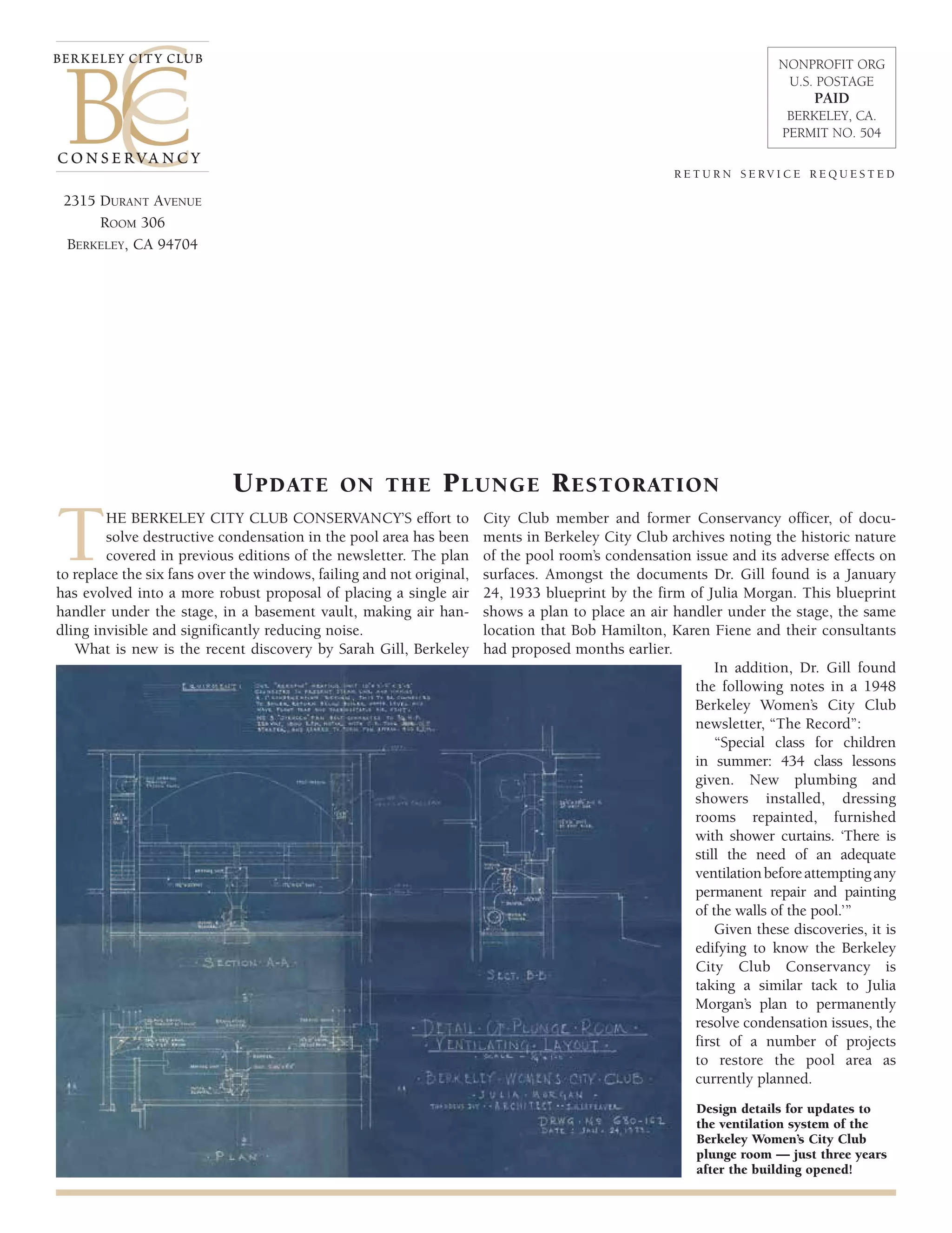 r e t u r n s e rv i c e r e q u e s t e d 
Update on the Plunge Restoration 
berkeley City Club 
THE BERKELEY CITY CLUB CONSERVANCY’S effort to 
solve destructive condensation in the pool area has been 
covered in previous editions of the newsletter. The plan 
to replace the six fans over the windows, failing and not original, 
has evolved into a more robust proposal of placing a single air 
handler under the stage, in a basement vault, making air han-dling 
invisible and significantly reducing noise. 
What is new is the recent discovery by Sarah Gill, Berkeley 
City Club member and former Conservancy officer, of docu-ments 
in Berkeley City Club archives noting the historic nature 
of the pool room’s condensation issue and its adverse effects on 
surfaces. Amongst the documents Dr. Gill found is a January 
24, 1933 blueprint by the firm of Julia Morgan. This blueprint 
shows a plan to place an air handler under the stage, the same 
location that Bob Hamilton, Karen Fiene and their consultants 
had proposed months earlier. 
In addition, Dr. Gill found 
the following notes in a 1948 
Berkeley Women’s City Club 
newsletter, “The Record”: 
“Special class for children 
in summer: 434 class lessons 
given. New plumbing and 
showers installed, dressing 
rooms repainted, furnished 
with shower curtains. ‘There is 
still the need of an adequate 
ventilation before attempting any 
permanent repair and painting 
of the walls of the pool.’” 
Given these discoveries, it is 
edifying to know the Berkeley 
City Club Conservancy is 
taking a similar tack to Julia 
Morgan’s plan to permanently 
resolve condensation issues, the 
first of a number of projects 
to restore the pool area as 
currently planned. 
Design details for updates to 
the ventilation system of the 
Berkeley Women’s City Club 
plunge room — just three years 
after the building opened! 
2315 Durant Avenue 
Room 306 
Berkeley, CA 94704 
NONPROFIT ORG 
U.S. POSTAGE 
PAID 
BERKELEY, CA. 
PERMIT NO. 504 
conservancy 
