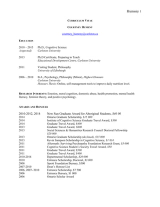 Humeny 1 
CURRICULUM VITAE 
COURTNEY HUMENY 
courtney_humeny@carleton.ca 
EDUCATION 
2010 – 2015 Ph.D., Cognitive Science 
(expected) Carleton University 
2013 Ph.D Certificate, Preparing to Teach 
Educational Development Centre, Carleton University 
2011 Visiting Student, Philosophy 
University of Edinburgh 
2006 – 2010 B.A., Psychology, Philosophy (Minor), Highest Honours 
Carleton University 
Honours Thesis: Online, self-management tools to improve daily nutrition level. 
RESEARCH INTERESTS: Emotion, moral cognition, domestic abuse, health promotion, mental health 
literacy, feminist theory, and positive psychology. 
AWARDS AND HONOURS 
2010-2012, 2014 New Sun Graduate Award for Aboriginal Students, $40 00 
2014 Ontario Graduate Scholarship, $15 000 
2014 Institute of Cognitive Science Graduate Travel Award, $300 
2014 Graduate Travel Award, $400 
2013 Graduate Travel Award, $600 
2013 Social Sciences & Humanities Research Council Doctoral Fellowship 
$20 000 
2013 Ontario Graduate Scholarship (declined), $15 000 
2013 Kevin Sampson Scholarship in Cognitive Science, $1 834 
2011 Aftermath: Surviving Psychopathy Foundation Research Grant, $5 000 
2011 Cognitive Science Student’s Society Travel Award, $50 
2011 Graduate Travel Award, $500 
2011 Graduate Travel Award, $400 
2010-2014 Departmental Scholarship, $20 000 
2010 Entrance Scholarship, Doctoral, $3 000 
2008 Sprott Foundation Bursary, $500 
2007-2010 Dean’s Honour List 
2006, 2007- 2010 Entrance Scholarship, $7 500 
2006 Entrance Bursary, $1 000 
2006 Ontario Scholar Award 
 
