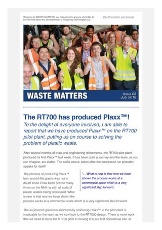 Welcome to WASTE MATTERS, our magazine for anyone who'd like to
be informed about the developments at Recycling Technologies Ltd. 
View this email in your browser
"... What is new is that now we have
shown the process works at a
commercial scale which is a very
signiﬁcant step forward.
The RT700 has produced Plaxx™! 
To the delight of everyone involved, I am able to
report that we have produced Plaxx™ on the RT700
pilot plant, putting us on course to solving the
problem of plastic waste.
After several months of trials and engineering reﬁnements, the RT700 pilot plant
produced its ﬁrst Plaxx™ last week. It has been quite a journey and the team, as you
can imagine, are elated. The selﬁe above, taken after the successful run probably
speaks for itself!
The process of producing Plaxx™
from end-of-life plastic was not in
doubt since it has been proven many
times on the MkII rig with all sorts of
plastic wastes being processed. What
is new is that now we have shown the
process works at a commercial scale which is a very signiﬁcant step forward.
The experience gained in successfully producing Plaxx™ in the pilot plant is
invaluable for the team as we now look to the RT7000 design. There is more work
that we need to do to the RT700 prior to moving it to our ﬁrst operational site, at
 