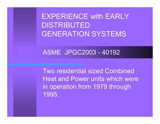 EXPERIENCE with EARLY
DISTRIBUTED
GENERATION SYSTEMS
ASME JPGC2003 - 40192
Two residential sized Combined
Heat and Power units which were
in operation from 1979 through
1995.
 