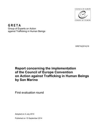 G R E T A
Group of Experts on Action
against Trafficking in Human Beings
GRETA(2014)19
Report concerning the implementation
of the Council of Europe Convention
on Action against Trafficking in Human Beings
by San Marino
First evaluation round
Adopted on 4 July 2014
Published on 15 September 2014
 