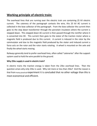 Working principle of electric train:
The overhead lines that are running over the electric train are containing 25 kV electric
current. The catenery of the pantograph contacts the wire, this 25 kV AC current is
collected in the bow collector of the pantograph. From the bow collector the current then
goes to the step down transformer through the porcelain insulators where the current is
stepped down. This stepped down AC current is then passed through the rectifier where it
is converted into DC. This current then goes to the stator of the traction motor where a
magnetic field is produced due to this current. A current is induced in the rotor by the
commutator and due to the magnetic field produced by the stator and induced current a
force acts on the rotor and the rotor starts rotating. A wheel is mounted on the axle and
finally the wheel starts moving.
Railways generally tend to prefer overhead lines, often called "catenaries" after the support
system used to hold the wire parallel to the ground.
Why 25kv supply is used in electric train?
In electric trains the traction energy is taken from the 25kv overhead lines. Then the
question arises why only 25kv is used. Why not more or less than 25kv? And the reason is
that from many practical experiment it is concluded that no other voltage than this is
most economical and efficient.
 
