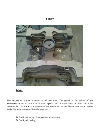 Bolster
Bolster
The locomotive bolster is made up of cast steel. The cracks in the bolster of the
WAP1/WAP4 electric locos have been reported by railways. 80% of these cracks are
observed in C5/C6 & C7/C8 location of the bolster i.e. on the friction arm side (Traction
End). The main reasons of these failures are-
1) Quality of springs & suspension arrangement
2) Quality of casting
 