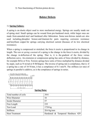 3) Non-functioning of friction piston device.
Bolster Defects
1) Spring Failure;
A spring is an elastic object used to store mechanical energy. Springs are usually made out
of spring steel. Small springs can be wound from pre-hardened stock, while larger ones are
made from annealed steel and hardened after fabrication. Some non-ferrous metals are also
used including phosphor bronze and titanium for parts requiring corrosion resistance
and beryllium copper for springs carrying electrical current (because of its low electrical
resistance).
When a spring is compressed or stretched, the force it exerts is proportional to its change in
length. The rate or spring constant of a spring is the change in the force it exerts, divided by
the change in deflection of the spring. That is, it is the gradient of the force versus
deflection curve. An extension or compression spring has units of force divided by distance,
for example lbf/in or N/m. Torsion springs have units of force multiplied by distance divided
by angle, such as N·m/rad or ft·lbf/degree. The inverse of spring rate is compliance, that is: if
a spring has a rate of 10 N/mm, it has a compliance of 0.1 mm/N. The stiffness (or rate) of
springs in parallel is additive, as is the compliance of springs in series.
Spring Data:
Total number of coils 39/4
Wire Diameter 16
Inside Diameter 57
Free Length 235
Test Load 1738 kg
Stiffness 20.4 kg/mm
Heat Treatment Hardened & Tempered Hardness 429
 