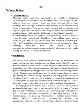 BHN
2) Casting Defects:
a) Shrinkage Defects:
Shrinkage defects occur when feed metal is not available to compensate
for shrinkage as the metal solidifies. Shrinkage defects can be split into two
different types: open shrinkage defects and closed shrinkage defects. Open
shrinkage defects are open to the atmosphere, therefore as the shrinkage cavity
forms air compensates. There are two types of open air defects: pipes and caved
surfaces. Pipes form at the surface of the casting and burrow into the casting, while
caved surfaces are shallow cavities that form across the surface of the casting.
Closed shrinkage defects, also known as shrinkage porosity, are defects that form
within the casting. Isolated pools of liquid form inside solidified metal, which are
called hot spots. The shrinkage defect usually forms at the top of the hot spots.
They require a nucleation point, so impurities and dissolved gas can induce closed
shrinkage defects.The defects are broken up into
macroporosity and microporosity (or microshrinkage), where macroporosity can be
seen by the naked eye and microporosity cannot.
b) Gas Porosity:
Gas porosity is the formation of bubbles within the casting after it has cooled. This
occurs because most liquid materials can hold a large amount of dissolved gas, but
the solid form of the same material cannot, so the gas forms bubbles within the
material as it cools. Gas porosity may present itself on the surface of the casting as
porosity or the pore may be trapped inside the metal,]
which reduces strength in that
vicinity. Nitrogen, oxygen and hydrogen are the most encountered gases in cases of
gas porosity. In aluminum castings, hydrogen is the only gas that dissolves in
significant quantity, which can result in hydrogen gas porosity. For casting that are
a few kilograms in weight the pores are usually 0.01 to 0.5 mm (0.00039 to 0.020
in) in size. In larger casting they can be up to a millimeter (0.040 in) in diameter.
To prevent gas porosity the material may be melted in a vacuum, in an environment
of low-solubility gases, such as argon or carbon dioxide, or under a flux that
prevents contact with the air. To minimize gas solubility the superheat temperatures
can be kept low. Turbulence from pouring the liquid metal into the mold can
introduce gases, so the molds are often streamlined to minimize such turbulence.
Other methods include vacuum degassing, gas flushing, or
precipitation. Precipitation involves reacting the gas with another element to form a
 