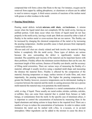 compound that will form a dross that floats to the top. For instance, oxygen can be
removed from copper by adding phosphorus, or aluminum or silicon can be added
to steel to remove oxygen. A third source consists of reactions of the molten metal
with grease or other residues in the mold.
c) Pouring Metal Defect:
Pouring metal defects include misruns, cold shuts, and inclusions. A misrun
occurs when the liquid metal does not completely fill the mold cavity, leaving an
unfilled portion. Cold shuts occur when two fronts of liquid metal do not fuse
properly in the mold cavity, leaving a weak spot. Both are caused by either a lack of
fluidity in the molten metal or cross-sections that are too narrow. The fluidity can
be increased by changing the chemical composition of the metal or by increasing
the pouring temperature. Another possible cause is back pressure from improperly
vented mold cavities.
Misruns and cold shuts are closely related and both involve the material freezing
before it completely fills the mold cavity. These types of defects are serious
because the area surrounding the defect is significantly weaker than
intended. The castability and viscosity of the material can be important factors with
these problems. Fluidity affects the minimum section thickness that can be cast, the
maximum length of thin sections, fineness of feasibly cast details, and the accuracy
of filling mold extremities. There are various ways of measuring the fluidity of a
material, although it usually involves using a standard mold shape and measuring
the distance the material flows. Fluidity is affected by the composition of the
material, freezing temperature or range, surface tension of oxide films, and, most
importantly, the pouring temperature. The higher the pouring temperature, the
greater the fluidity; however, excessive temperatures can be detrimental, leading to
a reaction between the material and the mold; in casting processes that use a porous
mold material the material may even penetrate the mold material.
An inclusion is a metal contamination of dross, if
solid, or slag, if liquid. These usually are metal oxides, nitrides, carbides, calcides,
or sulfides; they can come from material that is eroded from furnace or ladle
linings, or contaminates from the mold. In the specific case of aluminum alloys, it
is important to control the concentration of inclusions by measuring them in the
liquid aluminum and taking actions to keep them to the required level There are a
number of ways to reduce the concentration of inclusions. In order to reduce oxide
formation the metal can be melted with a flux, in a vacuum, or in an inert
atmosphere. Other ingredients can be added to the mixture to cause the dross to
 