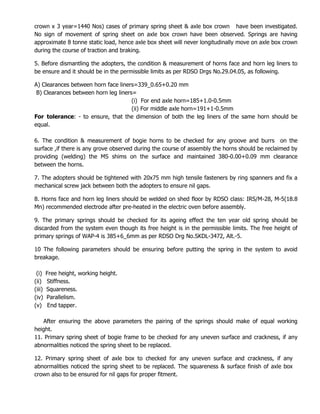 crown x 3 year=1440 Nos) cases of primary spring sheet & axle box crown have been investigated.
No sign of movement of spring sheet on axle box crown have been observed. Springs are having
approximate 8 tonne static load, hence axle box sheet will never longitudinally move on axle box crown
during the course of traction and braking.
5. Before dismantling the adopters, the condition & measurement of horns face and horn leg liners to
be ensure and it should be in the permissible limits as per RDSO Drgs No.29.04.05, as following.
A) Clearances between horn face liners=339_0.65+0.20 mm
B) Clearances between horn leg liners=
(i) For end axle horn=185+1.0-0.5mm
(ii) For middle axle horn=191+1-0.5mm
For tolerance: - to ensure, that the dimension of both the leg liners of the same horn should be
equal.
6. The condition & measurement of bogie horns to be checked for any groove and burrs on the
surface ,if there is any grove observed during the course of assembly the horns should be reclaimed by
providing (welding) the MS shims on the surface and maintained 380-0.00+0.09 mm clearance
between the horns.
7. The adopters should be tightened with 20x75 mm high tensile fasteners by ring spanners and fix a
mechanical screw jack between both the adopters to ensure nil gaps.
8. Horns face and horn leg liners should be welded on shed floor by RDSO class: IRS/M-28, M-5(18.8
Mn) recommended electrode after pre-heated in the electric oven before assembly.
9. The primary springs should be checked for its ageing effect the ten year old spring should be
discarded from the system even though its free height is in the permissible limits. The free height of
primary springs of WAP-4 is 385+6_6mm as per RDSO Drg No.SKDL-3472, Alt.-5.
10 The following parameters should be ensuring before putting the spring in the system to avoid
breakage.
(i) Free height, working height.
(ii) Stiffness.
(iii) Squareness.
(iv) Parallelism.
(v) End tapper.
After ensuring the above parameters the pairing of the springs should make of equal working
height.
11. Primary spring sheet of bogie frame to be checked for any uneven surface and crackness, if any
abnormalities noticed the spring sheet to be replaced.
12. Primary spring sheet of axle box to checked for any uneven surface and crackness, if any
abnormalities noticed the spring sheet to be replaced. The squareness & surface finish of axle box
crown also to be ensured for nil gaps for proper fitment.
 