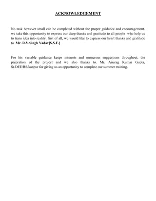 ACKNOWLEDGEMENT
No task however small can be completed without the proper guidance and encouragement.
we take this opportunity to express our deep thanks and gratitude to all people who help us
to trans idea into reality. first of all, we would like to express our heart thanks and gratitude
to Mr. R.V.Singh Yadav[S.S.E.]
For his variable guidance keeps interests and numerous suggestions throughout. the
prepration of the project and we also thanks to. Mr. Anurag Kumar Gupta,
Sr.DEE/RS/kanpur for giving us an opportunity to complete our summer training.
 