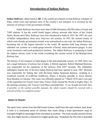 Introduction of Indian Railway
Indian Railways, abbreviated as IR, is the central government owned Railway company of
India, which owns and operates most of the country’s rail transport. It is overseen by the
ministry of railways of the government of India.
Indian Railways has been more than 65,000 kilometers (40,389 miles) of track and
7,083 stations. It has the world fourth largest railway network after those of the United
States, Russia and China. Railways were first introduced to India in 1853. By 1947, the year
of India's independence, there were forty-two rail systems. In 1951 the systems (many of
which were already government-owned) were nationalized as one unit, the Indian Railways,
becoming one of the largest networks in the world. IR operates both long distance and
suburban rail systems on a multi-gauge network of broad, meter and narrow gauges. It also
owns locomotive and coach production facilities. The Indian Railways is proposing to build
the highest railway track in the world overtaking the current record of the Beijing-Lhasa
Railway line.
The history of rail transport in India began in the mid-nineteenth century. In 1849, there was
not a single kilometer of railway line in India. A British engineer, Robert Maitland Brereton,
was responsible for the expansion of the railways from 1857 onwards. The Allahabad-
Jubbulpore branch line of the East Indian Railway had been opened in June 1867. Brereton
was responsible for linking this with the Great Indian Peninsula Railway, resulting in a
combined network of 6,400 km (4,000 mi). Hence it became possible to travel directly
from Bombay to Calcutta. This route was officially opened on 7 March 1870 and it was part
of the inspiration for French writer Jules Verne's book Around the World in Eighty Days. At
the opening ceremony, the Viceroy Lord Mayo concluded that “it was thought desirable that,
if possible, at the earliest possible moment, the whole country should be covered with a
network of lines in a uniform system”
WHAT IS TRAIN?
The work 'train' comes from the Old French trainer, itself from the Latin trahere 'pull, draw'
A train is a connected series of vehicles that move along a track (permanent way) to
transport freight or passengers from one place to another. The track usually consists of two
rails, but might also be a monorail or maglev guide way. Propulsion for the train is provided
 