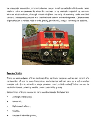 by a separate locomotive, or from individual motors in self-propelled multiple units. Most
modern trains are powered by diesel locomotives or by electricity supplied by overhead
wires or additional rails, although historically (from the early 19th century to the mid-20th
century) the steam locomotive was the dominant form of locomotive power. Other sources
of power (such as horses, rope or wire, gravity, pneumatics, and gas turbines) are possible.
Types of trains
There are various types of train designated for particular purposes. A train can consist of a
combination of one or more locomotives and attached railroad cars, or a self-propelled
multiple units (or occasionally a single powered coach, called a railca).Trains can also be
hauled by horses, pulled by a cable, or run downhill by gravity.
Special kinds of trains running on corresponding special 'Railways' are
• Atmospheric railways,
• Monorails,
• High-speed railways,
• Maglev,
• Rubber-tired underground,
 