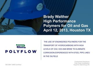 ISO 9001:2008 Certified
Customized Solutions
Fast, Easy Installation
Superior Operating Life
Brady Walther
High Performance
Polymers for Oil and Gas
April 12, 2013, Houston TX
THE USE OF ENGINEERED POLYMERS FOR THE
TRANSPORT OF HYDROCARBONS WITH HIGH
LEVELS OF CO2, H2S AND BRINE TO ELIMINATE
CORROSION EXPERIENCED WITH STEEL PIPE LINES
IN THE OILFIELD
 