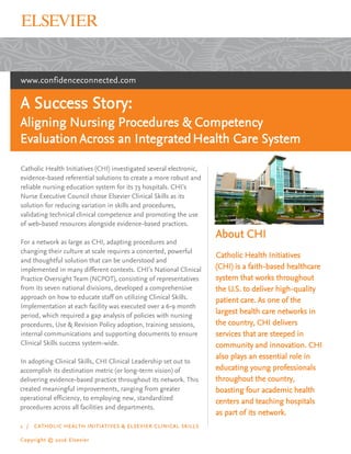 www.confidenceconnected.com
A Success Story:
Aligning Nursing Procedures & Competency
Evaluation Across an IntegratedHealth Care System
Catholic Health Initiatives (CHI) investigated several electronic,
evidence-based referential solutions to create a more robust and
reliable nursing education system for its 73 hospitals. CHI’s
Nurse Executive Council chose Elsevier Clinical Skills as its
solution for reducing variation in skills and procedures,
validating technical clinical competence and promoting the use
of web-based resources alongside evidence-based practices.
For a network as large as CHI, adapting procedures and
changing their culture at scale requires a concerted, powerful
and thoughtful solution that can be understood and
implemented in many different contexts. CHI’s National Clinical
Practice Oversight Team (NCPOT), consisting of representatives
from its seven national divisions, developed a comprehensive
approach on how to educate staff on utilizing Clinical Skills.
Implementation at each facility was executed over a 6-9 month
period, which required a gap analysis of policies with nursing
procedures, Use & Revision Policy adoption, training sessions,
internal communications and supporting documents to ensure
Clinical Skills success system-wide.
In adopting Clinical Skills, CHI Clinical Leadership set out to
accomplish its destination metric (or long-term vision) of
delivering evidence-based practice throughout its network. This
created meaningful improvements, ranging from greater
operational efficiency, to employing new, standardized
procedures across all facilities and departments.
1 / CATHOLIC HEALTH INITIATIVES & ELSEVIER CLINICAL SKILLS
Copyright © 2016 Elsevier
About CHI
Catholic Health Initiatives
(CHI) is a faith-based healthcare
system that works throughout
the U.S. to deliver high-quality
patient care. As one of the
largest health care networks in
the country, CHI delivers
services that are steeped in
community and innovation. CHI
also plays an essential role in
educating young professionals
throughout the country,
boasting four academic health
centers and teaching hospitals
as part of its network.
 