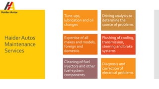 HaiderAutos
Maintenance
Services
Tune-ups,
lubrication and oil
changes
Driving analysis to
determine the
source of problems
Expertise of all
makes and models,
foreign and
domestic
Flushing of cooling,
transmission,
steering and brake
systems
Cleaning of fuel
injectors and other
fuel-system
components
Diagnosis and
correction of
electrical problems
 