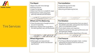 TireServices
Tire Repair
• Repair tires with minor damage
• Dismount the tire
• Inspect for damage
• Determine if the tire is suitable for repair
• Patching from inside using proper
patching materials and techniques
Tire Installation
• Inspect the lug nuts for wear
• Install new valve stems
• Mounting and balancing the tires
Wheel andTire Balancing
• Check the placement of weight around a
tire and rim assembly.
• Minimizes vibrations that can be felt in
the steering wheel, seat, and floorboards
Tire Rotation
• Rotating your tires /moving them from one side of
the vehicle to the other, moving them from front to
back, or a combination of both.
• Front wheel rotation and inspection
• Assess for uneven tire wear, poor performance and
decreased gas mileage
• Specific intervals rotation depending on the wear.
Wheel Alignment
• Wheel angles are measured and
corrected as per vehicle manufacturer
specifications
Tire Pressure
• Tire Pressure Monitoring System check : involves
testing the tire pressure and tire sensors to
diagnose the problem.
 