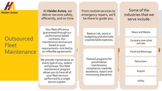 Outsourced
Fleet
Maintenance
At HaiderAutos, we
deliver services safely,
efficiently, and on time
Your fleet efficiency
guaranteed through our
performance-based
contracts.Our
maintenance services are
based on your
requirements—not tied to
an inflexible agreements.
We provide maintenance on
every type of 4x4, sedans
and pickups. Our fleet
maintenance program
allows you to have all of
your fleet services
performed by a single
source supplier.
From routine services to
emergency repairs, we’ll
be there to guide you.
Reduce risk, assist in
budgeting and eliminate
unpredictable expenses.
Tailored programs for
preventative
maintenance
compliance, roadside
assistance, repairs and
minimizing downtime.
Some of the
industries that we
serve include:
News and Media
Company executive
vehicles
Food and Beverage
Petrochem
Airport
Utility
 