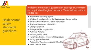 HaiderAutos
safety
standards
guidelines
We follow international guidelines of a garage environment
and physical well begin of our team. These include, but not
limited to :
• Automotive workshop injuries
• Working AroundVehicles in the HaiderAutos Garage facility
• Working AroundVehicles – other workplaces
• Roadside MaintenanceActivities
• Lifting Equipment
• Storage and Racking of Parts
• Awkward Postures
• Handling Heavy Parts
• Handling Asbestos – motor vehicle products
• FittingTyres andWheels
• AutomotiveWorkshop Inspection Checklist
• Team safety at work
 