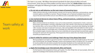 Our team is our asset. We follow international standards for their physical safety and work
environment. Given the size of the problem and the nature of the risk, Haider Autos expects that
employers will apply the following principles to address health and safety problems in automotive
workshops.
 1: Do not rely on safe behaviour as the main means of preventing injury
 Safety solutions that rely on administrative controls such as training, supervision, and procedures, require
constant vigilance and effort to maintain. Physical changes such as improved workplace layout do not
require the same level of effort and are more effective and a sustainable means of injury prevention.
 2: Use mechanical devices to reduce heavy lifting, awkward postures, sustained postures and
other body stressing
 Many mechanical devices are already in use, such as tools powered by compressed air, hoists, cranes and
lifting hooks, bead breakers, and body underslides to get under vehicles. Some devices are widely known
but used less often, such as vacuum lifters for windscreen insertion, using hoists when detailing, hip-height
roller conveyor and ramps to load and move tyres, order picking ladders with load tables for stock access,
pads and body tables for comfortable work in footwells and under dashes and castors on heavy toolboxes. A
few workplaces apply innovative ideas such as tyre underslide and using overhead-mounted body support
harnesses for work over the engine bay. If the equipment exists to reduce the risk of body stressing then it
should be purchased and used.
 3: Search widely for solutions and challenge ‘that’s the way it has always been done’
 Because people do not expect to go home injured or maimed from work, what people accept as ‘the normal
way of doing things’ has changed. Managers, owners and employees need to recognise this. For example,
for working safely with axle stands and jacks theAustralian Standards are the reasonable best starting
point, however some automotive workshops do not apply the safety standards in these documents.
 4: Apply the knowledge as per internationals afety and hazard.
 For the hazards in the Comparative Charts, go for green. For other things that can injure people, obtain and
apply the knowledge of the hazards and how to solve them.
Team safety at
work
 