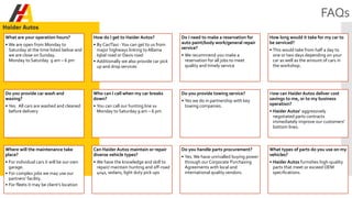 FAQs
What are your operation hours?
• We are open from Monday to
Saturday at the time listed below and
we are close on Sunday.
Monday to Saturday 9 am – 6 pm
How do I get to Haider Autos?
• By Car/Taxi -You can get to us from
major highways linking to Allama
Iqbal road or Davis road
• Additionally we also provide car pick
up and drop services
Do I need to make a reservation for
auto paint/body work/general repair
service?
• We recommend you make a
reservation for all jobs to meet
quality and timely service
How long would it take for my car to
be serviced?
• This would take from half a day to
one or two days depending on your
car as well as the amount of cars in
the workshop.
Do you provide car wash and
waxing?
• Yes. All cars are washed and cleaned
before delivery
Who can I call when my car breaks
down?
• You can call our hunting line xx
Monday to Saturday 9 am – 6 pm
Do you provide towing service?
• Yes we do in partnership with key
towing companies.
How can Haider Autos deliver cost
savings to me, or to my business
operation?
• Haider Autos’ aggressively
negotiated parts contracts
immediately improve our customers'
bottom lines.
Where will the maintenance take
place?
• For individual cars it will be our own
garage.
• For complex jobs we may use our
partners’ facility.
• For fleets it may be client’s location
Can Haider Autos maintain or repair
diverse vehicle types?
• We have the knowledge and skill to
repair/ maintain hunting and off-road
4x4s, sedans, light duty pick ups
Do you handle parts procurement?
• Yes.We have unrivalled buying power
through our Corporate Purchasing
Agreements with local and
international quality vendors.
What types of parts do you use on my
vehicles?
• Haider Autos furnishes high-quality
parts that meet or exceed OEM
specifications.
 