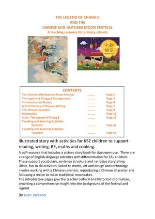 THE LEGEND OF CHANG E
AND THE
CHINESE MID-AUTUMN MOON FESTIVAL
A teaching resource for primary schools
Illustrated story with activities for KS2 children to support
reading, writing, RE, maths and cooking.
A pdf resource that includes a picture story book for classroom use. There are
a range of English language activities with differentiation for EAL children.
These support vocabulary, sentence structure and narrative storytelling.
Other, fun to do activities, linked to maths, art and design and technology
involve working with a Chinese calendar, reproducing a Chinese character and
following a recipe to make traditional mooncakes.
The introductory pages give the teacher cultural and historical information,
providing a comprehensive insight into the background of the festival and
legend.
By Jean Jackson
CONTENTS
The Chinese Mid-Autumn Moon Festival ………. Page 2
The Legend of Change E (background) ………. Page 3
Introduction to Taoism ………. Page 4
A Brief History of Chinese Writing ………. Page 7
The Chinese Calendar ………. Page 9
Mooncakes ………. Page 10
Story. The Legend of Chang E ………. Page 11
Teaching and Learning Activities
Students ………. Page 37
Teaching and Learning Activities
Teachers ………. Page 55
 