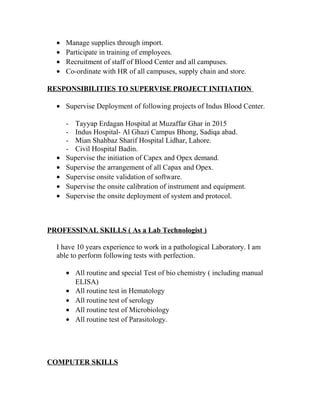 • Manage supplies through import.
• Participate in training of employees.
• Recruitment of staff of Blood Center and all campuses.
• Co-ordinate with HR of all campuses, supply chain and store.
RESPONSIBILITIES TO SUPERVISE PROJECT INITIATION
• Supervise Deployment of following projects of Indus Blood Center.
- Tayyap Erdagan Hospital at Muzaffar Ghar in 2015
- Indus Hospital- Al Ghazi Campus Bhong, Sadiqa abad.
- Mian Shahbaz Sharif Hospital Lidhar, Lahore.
- Civil Hospital Badin.
• Supervise the initiation of Capex and Opex demand.
• Supervise the arrangement of all Capax and Opex.
• Supervise onsite validation of software.
• Supervise the onsite calibration of instrument and equipment.
• Supervise the onsite deployment of system and protocol.
PROFESSINAL SKILLS ( As a Lab Technologist )
I have 10 years experience to work in a pathological Laboratory. I am
able to perform following tests with perfection.
• All routine and special Test of bio chemistry ( including manual
ELISA)
• All routine test in Hematology
• All routine test of serology
• All routine test of Microbiology
• All routine test of Parasitology.
COMPUTER SKILLS
 
