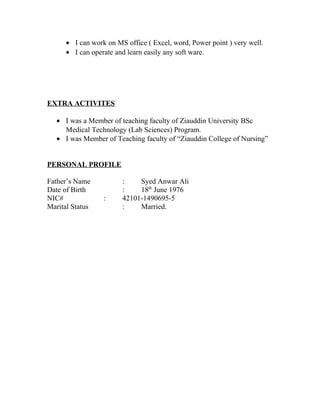 • I can work on MS office ( Excel, word, Power point ) very well.
• I can operate and learn easily any soft ware.
EXTRA ACTIVITES
• I was a Member of teaching faculty of Ziauddin University BSc
Medical Technology (Lab Sciences) Program.
• I was Member of Teaching faculty of “Ziauddin College of Nursing”
PERSONAL PROFILE
Father’s Name : Syed Anwar Ali
Date of Birth : 18th
June 1976
NIC# : 42101-1490695-5
Marital Status : Married.
 