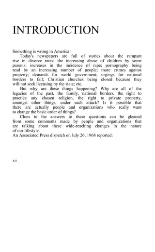 INTRODUCTION
Something is wrong in America!
Today's newspapers are full of stories about the rampant
rise in divorce rates; the increasing abuse of children by some
parents; increases in the incidence of rape; pornography being
read by an increasing number of people; more crimes against
property; demands for world government; urgings for national
borders to fall; Christian churches being closed because they
will not seek licensing by the state; etc.
But why are these things happening? Why are all of the
legacies of the past, the family, national borders, the right to
practice any chosen religion, the right to private property,
amongst other things, under such attack? Is it possible that
there are actually people and organizations who really want
to change the basic order of things?
Clues to the answers to these questions can be gleaned
from some comments made by people and organizations that
are talking about these wide-reaching changes in the nature
of our lifestyle.
An Associated Press dispatch on July 26, 1968 reported:
xii
 