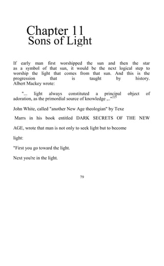 Chapter 11
Sons of Light
If early man first worshipped the sun and then the star
as a symbol of that sun, it would be the next logical step to
worship the light that comes from that sun. And this is the
progression that is taught by history.
Albert Mackey wrote:
"... light always constituted a principal object of
adoration, as the primordial source of knowledge ,.."225
John White, called "another New Age theologian" by Texe
Marrs in his book entitled DARK SECRETS OF THE NEW
AGE, wrote that man is not only to seek light but to become
light:
"First you go toward the light.
Next you're in the light.
79
 