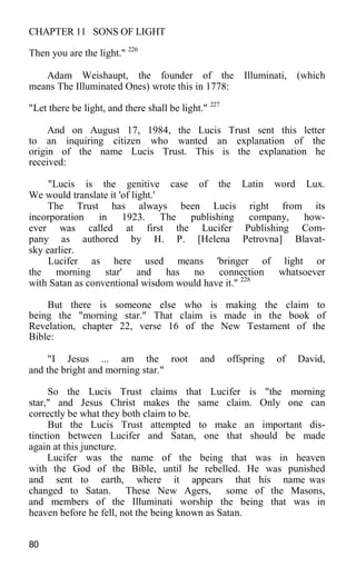 CHAPTER 11 SONS OF LIGHT
Then you are the light." 226
Adam Weishaupt, the founder of the Illuminati, (which
means The Illuminated Ones) wrote this in 1778:
"Let there be light, and there shall be light." 227
And on August 17, 1984, the Lucis Trust sent this letter
to an inquiring citizen who wanted an explanation of the
origin of the name Lucis Trust. This is the explanation he
received:
"Lucis is the genitive case of the Latin word Lux.
We would translate it 'of light.'
The Trust has always been Lucis right from its
incorporation in 1923. The publishing company, how-
ever was called at first the Lucifer Publishing Com-
pany as authored by H. P. [Helena Petrovna] Blavat-
sky earlier.
Lucifer as here used means 'bringer of light or
the morning star' and has no connection whatsoever
with Satan as conventional wisdom would have it." 228
But there is someone else who is making the claim to
being the "morning star." That claim is made in the book of
Revelation, chapter 22, verse 16 of the New Testament of the
Bible:
"I Jesus ... am the root and offspring of David,
and the bright and morning star."
So the Lucis Trust claims that Lucifer is "the morning
star," and Jesus Christ makes the same claim. Only one can
correctly be what they both claim to be.
But the Lucis Trust attempted to make an important dis-
tinction between Lucifer and Satan, one that should be made
again at this juncture.
Lucifer was the name of the being that was in heaven
with the God of the Bible, until he rebelled. He was punished
and sent to earth, where it appears that his name was
changed to Satan. These New Agers, some of the Masons,
and members of the Illuminati worship the being that was in
heaven before he fell, not the being known as Satan.
80
 