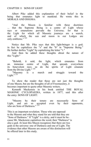 CHAPTER 11 SONS OF LIGHT
Albert Pike added this explanation of their belief in the
being that emanates light to mankind. He wrote this in
MORALS AND DOGMA:
"And the Mason is familiar with these doctrines
... that the Supreme Being is a centre of Light whose
rays or emanations pervade the Universe; for that is
the Light for which all Masonic journeys are a search,
and of which the sun and moon in our Lodges are
only emblems." 229
Notice that Mr. Pike says that this light-bringer is a god;
in fact he capitalizes the "s" and the "b" in "Supreme Being."
He further deifies "Light" by capitalizing the letter "1."
And then he added these thoughts about the nature of
this "Light:"
"Behold, it said, the light, which emanates from
an. immense centre of Light, that spreads everywhere
its benevolent rays; so do the spirits of Light emanate
from the Divine Light." 230
"Masonry is a march and struggle toward the
Light." 231
To show the reader that these are not just the thoughts
of one Mason, but are the thoughts of all of Freemasonry, it
becomes important to quote other Masonic writers.
Kenneth Mackenzie in his book entitled THE ROYAL
MASONIC CYCLOPAEDIA, written in 1877, said this after
the entry: SONS OF LIGHT:
"Masons by their tenure are necessarily Sons of
Light, and are so accepted even by their opponents,
who are Sons of Darkness." 232
This is an important revelation. Those who are opposed
to the Masons and what they stand for are told that they are
"Sons of Darkness." If "Light" is a deity, and it must be be-
cause Mr. Mackenzie capitalizes the word, then "Darkness" is
also a god. At least this Mason recognizes that there are two
gods in the universe: one of Darkness and one of Light. The
evidence that other Masons are aware of this distinction will
be offered later in this study.
81
 