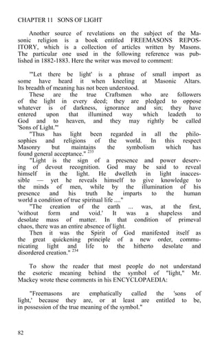 CHAPTER 11 SONS OF LIGHT
Another source of revelations on the subject of the Ma-
sonic religion is a book entitled FREEMASONS REPOS-
ITORY, which is a collection of articles written by Masons.
The particular one used in the following reference was pub-
lished in 1882-1883. Here the writer was moved to comment:
'"Let there be light' is a phrase of small import as
some have heard it when kneeling at Masonic Altars.
Its breadth of meaning has not been understood.
These are the true Craftsmen who are followers
of the light in every deed; they are pledged to oppose
whatever is of darkness, ignorance and sin; they have
entered upon that illumined way which leadeth to
God and to heaven, and they may rightly be called
'Sons of Light.'"
"Thus has light been regarded in all the philo-
sophies and religions of the world. In this respect
Masonry but maintains the symbolism which has
found general acceptance." 233
"Light is the sign of a presence and power deserv-
ing of devout recognition. God may be said to reveal
himself in the light. He dwelleth in light inacces-
sible — yet he reveals himself to give knowledge to
the minds of men, while by the illumination of his
presence and his truth he imparts to the human
world a condition of true spiritual life ...."
"The creation of the earth ... was, at the first,
'without form and void.' It was a shapeless and
desolate mass of matter. In that condition of primeval
chaos, there was an entire absence of light.
Then it was the Spirit of God manifested itself as
the great quickening principle of a new order, commu-
nicating light and life to the hitherto desolate and
disordered creation." 234
To show the reader that most people do not understand
the esoteric meaning behind the symbol of "light," Mr.
Mackey wrote these comments in his ENCYCLOPAEDIA:
"Freemasons are emphatically called the 'sons of
light,' because they are, or at least are entitled to be,
in possession of the true meaning of the symbol."
82
 