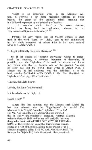 CHAPTER 11 SONS OF LIGHT
"Light is an important word in the Masonic sys-
tem. It conveys a far more recondite [defined as being
beyond the grasp of the ordinary mind] meaning that
it is believed to possess by the generality of readers.
... it contains within itself a far more abstruse
[defined as being hard to understand] allusion to the
very essence of Speculative Masonry." 235
Perhaps the very reason that the Masons conceal a great
truth in the word "light," or "Light," can be best summarized
in this single statement of Albert Pike in his book entitled
MORALS AND DOGMA:
"... Light will finally overcome Darkness." 236
So, if the student of "esoteric knowledge" wishes to under-
stand the language, it becomes important to determine, if
possible, who the "light-bearer" is. And the student can know
for certain who that is, because one of the greatest "seekers
of light" has told the world. That writer is Albert Pike, a
Mason, and he has described who this individual is in his
book entitled MORALS AND DOGMA. Mr. Pike identified the
"light-bearer" on page 321 of that book:
"Lucifer, the Light-bearer!
Lucifer, the Son of the Morning!
Is it he who bears the Light ...?
Doubt it not!" 237
Albert Pike has admitted that the Masons seek Light! He
has now admitted that the "Light-bearer" is Lucifer! The
Masons ask for "Light" from the "Light-bearer" Lucifer!
But Mr. Pike is not the only Mason who has admitted
that in easily understandable language. Another Masonic
writer is Manly P. Hall, and he has said basically the same
thing in his book entitled THE LOST KEYS OF FREEMA-
SONRY. The skeptic can know that this book has been in-
eluded in a "list of the best Masonic books available" in a
Masonic magazine called THE ROYAL ARCH MASON. The
list says that "it [the list] is the finest basic library available
83
 