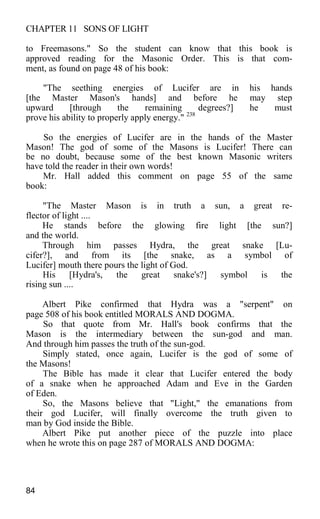 CHAPTER 11 SONS OF LIGHT
to Freemasons." So the student can know that this book is
approved reading for the Masonic Order. This is that com-
ment, as found on page 48 of his book:
"The seething energies of Lucifer are in his hands
[the Master Mason's hands] and before he may step
upward [through the remaining degrees?] he must
prove his ability to properly apply energy." 238
So the energies of Lucifer are in the hands of the Master
Mason! The god of some of the Masons is Lucifer! There can
be no doubt, because some of the best known Masonic writers
have told the reader in their own words!
Mr. Hall added this comment on page 55 of the same
book:
"The Master Mason is in truth a sun, a great re-
flector of light ....
He stands before the glowing fire light [the sun?]
and the world.
Through him passes Hydra, the great snake [Lu-
cifer?], and from its [the snake, as a symbol of
Lucifer] mouth there pours the light of God.
His [Hydra's, the great snake's?] symbol is the
rising sun ....
Albert Pike confirmed that Hydra was a "serpent" on
page 508 of his book entitled MORALS AND DOGMA.
So that quote from Mr. Hall's book confirms that the
Mason is the intermediary between the sun-god and man.
And through him passes the truth of the sun-god.
Simply stated, once again, Lucifer is the god of some of
the Masons!
The Bible has made it clear that Lucifer entered the body
of a snake when he approached Adam and Eve in the Garden
of Eden.
So, the Masons believe that "Light," the emanations from
their god Lucifer, will finally overcome the truth given to
man by God inside the Bible.
Albert Pike put another piece of the puzzle into place
when he wrote this on page 287 of MORALS AND DOGMA:
84
 