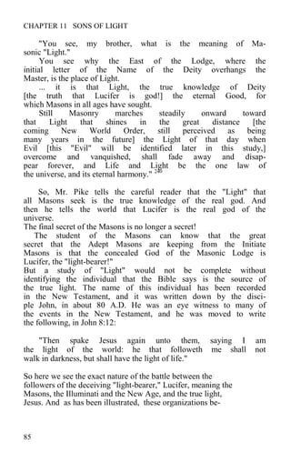 CHAPTER 11 SONS OF LIGHT
"You see, my brother, what is the meaning of Ma-
sonic "Light."
You see why the East of the Lodge, where the
initial letter of the Name of the Deity overhangs the
Master, is the place of Light.
... it is that Light, the true knowledge of Deity
[the truth that Lucifer is god!] the eternal Good, for
which Masons in all ages have sought.
Still Masonry marches steadily onward toward
that Light that shines in the great distance [the
coming New World Order, still perceived as being
many years in the future] the Light of that day when
Evil [this "Evil" will be identified later in this study,]
overcome and vanquished, shall fade away and disap-
pear forever, and Life and Light be the one law of
the universe, and its eternal harmony." 240
So, Mr. Pike tells the careful reader that the "Light" that
all Masons seek is the true knowledge of the real god. And
then he tells the world that Lucifer is the real god of the
universe.
The final secret of the Masons is no longer a secret!
The student of the Masons can know that the great
secret that the Adept Masons are keeping from the Initiate
Masons is that the concealed God of the Masonic Lodge is
Lucifer, the "light-bearer!"
But a study of "Light" would not be complete without
identifying the individual that the Bible says is the source of
the true light. The name of this individual has been recorded
in the New Testament, and it was written down by the disci-
ple John, in about 80 A.D. He was an eye witness to many of
the events in the New Testament, and he was moved to write
the following, in John 8:12:
"Then spake Jesus again unto them, saying I am
the light of the world: he that followeth me shall not
walk in darkness, but shall have the light of life."
So here we see the exact nature of the battle between the
followers of the deceiving "light-bearer," Lucifer, meaning the
Masons, the Illuminati and the New Age, and the true light,
Jesus. And as has been illustrated, these organizations be-
85
 