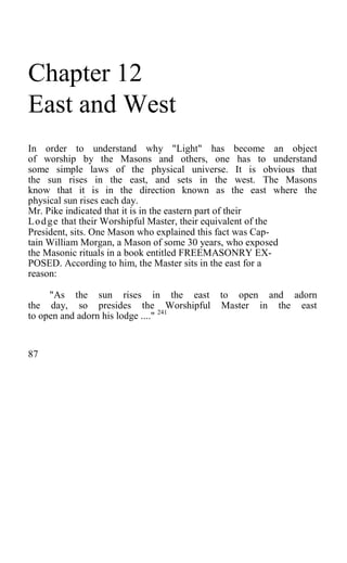 Chapter 12
East and West
In order to understand why "Light" has become an object
of worship by the Masons and others, one has to understand
some simple laws of the physical universe. It is obvious that
the sun rises in the east, and sets in the west. The Masons
know that it is in the direction known as the east where the
physical sun rises each day.
Mr. Pike indicated that it is in the eastern part of their
Lodge that their Worshipful Master, their equivalent of the
President, sits. One Mason who explained this fact was Cap-
tain William Morgan, a Mason of some 30 years, who exposed
the Masonic rituals in a book entitled FREEMASONRY EX-
POSED. According to him, the Master sits in the east for a
reason:
"As the sun rises in the east to open and adorn
the day, so presides the Worshipful Master in the east
to open and adorn his lodge ...." 241
87
 