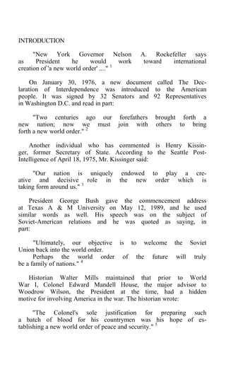 INTRODUCTION
"New York Governor Nelson A. Rockefeller says
as President he would work toward international
creation of 'a new world order' ...." 1
On January 30, 1976, a new document called The Dec-
laration of Interdependence was introduced to the American
people. It was signed by 32 Senators and 92 Representatives
in Washington D.C. and read in part:
"Two centuries ago our forefathers brought forth a
new nation; now we must join with others to bring
forth a new world order." 2
Another individual who has commented is Henry Kissin-
ger, former Secretary of State. According to the Seattle Post-
Intelligence of April 18, 1975, Mr. Kissinger said:
"Our nation is uniquely endowed to play a cre-
ative and decisive role in the new order which is
taking form around us." 3
President George Bush gave the commencement address
at Texas A & M University on May 12, 1989, and he used
similar words as well. His speech was on the subject of
Soviet-American relations and he was quoted as saying, in
part:
"Ultimately, our objective is to welcome the Soviet
Union back into the world order.
Perhaps the world order of the future will truly
be a family of nations." 4
Historian Walter Mills maintained that prior to World
War I, Colonel Edward Mandell House, the major advisor to
Woodrow Wilson, the President at the time, had a hidden
motive for involving America in the war. The historian wrote:
"The Colonel's sole justification for preparing such
a batch of blood for his countrymen was his hope of es-
tablishing a new world order of peace and security." 5
 