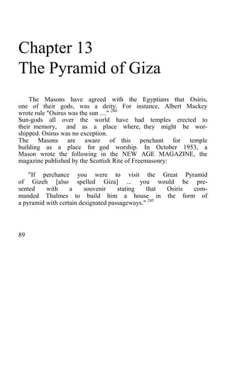 Chapter 13
The Pyramid of Giza
The Masons have agreed with the Egyptians that Osiris,
one of their gods, was a deity. For instance, Albert Mackey
wrote rule "Osirus was the sun ...." 244
Sun-gods all over the world have had temples erected to
their memory, and as a place where, they might be wor-
shipped. Osirus was no exception.
The Masons are aware of this penchant for temple
building as a place for god worship. In October 1953, a
Mason wrote the following in the NEW AGE MAGAZINE, the
magazine published by the Scottish Rite of Freemasonry:
"If perchance you were to visit the Great Pyramid
of Gizeh [also spelled Giza] ... you would be pre-
sented with a souvenir stating that Osiris com-
manded Thalmes to build him a house in the form of
a pyramid with certain designated passageways." 245
89
 