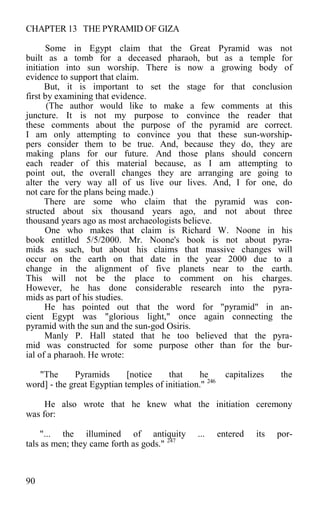 CHAPTER 13 THE PYRAMID OF GIZA
Some in Egypt claim that the Great Pyramid was not
built as a tomb for a deceased pharaoh, but as a temple for
initiation into sun worship. There is now a growing body of
evidence to support that claim.
But, it is important to set the stage for that conclusion
first by examining that evidence.
(The author would like to make a few comments at this
juncture. It is not my purpose to convince the reader that
these comments about the purpose of the pyramid are correct.
I am only attempting to convince you that these sun-worship-
pers consider them to be true. And, because they do, they are
making plans for our future. And those plans should concern
each reader of this material because, as I am attempting to
point out, the overall changes they are arranging are going to
alter the very way all of us live our lives. And, I for one, do
not care for the plans being made.)
There are some who claim that the pyramid was con-
structed about six thousand years ago, and not about three
thousand years ago as most archaeologists believe.
One who makes that claim is Richard W. Noone in his
book entitled 5/5/2000. Mr. Noone's book is not about pyra-
mids as such, but about his claims that massive changes will
occur on the earth on that date in the year 2000 due to a
change in the alignment of five planets near to the earth.
This will not be the place to comment on his charges.
However, he has done considerable research into the pyra-
mids as part of his studies.
He has pointed out that the word for "pyramid" in an-
cient Egypt was "glorious light," once again connecting the
pyramid with the sun and the sun-god Osiris.
Manly P. Hall stated that he too believed that the pyra-
mid was constructed for some purpose other than for the bur-
ial of a pharaoh. He wrote:
"The Pyramids [notice that he capitalizes the
word] - the great Egyptian temples of initiation." 246
He also wrote that he knew what the initiation ceremony
was for:
"... the illumined of antiquity ... entered its por-
tals as men; they came forth as gods." 247
90
 