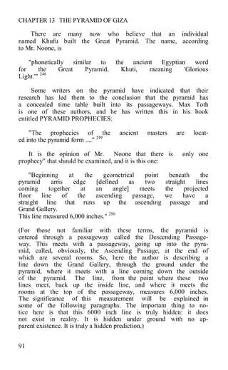 CHAPTER 13 THE PYRAMID OF GIZA
There are many now who believe that an individual
named Khufu built the Great Pyramid. The name, according
to Mr. Noone, is
"phonetically similar to the ancient Egyptian word
for the Great Pyramid, Khuti, meaning 'Glorious
Light.'" 248
Some writers on the pyramid have indicated that their
research has led them to the conclusion that the pyramid has
a concealed time table built into its passageways. Max Toth
is one of these authors, and he has written this in his book
entitled PYRAMID PROPHECIES:
"The prophecies of the ancient masters are locat-
ed into the pyramid form ...." 249
It is the opinion of Mr. Noone that there is only one
prophecy" that should be examined, and it is this one:
"Beginning at the geometrical point beneath the
pyramid arris edge [defined as two straight lines
coming together at an angle] meets the projected
floor line of the ascending passage, we have a
straight line that runs up the ascending passage and
Grand Gallery.
This line measured 6,000 inches." 250
(For those not familiar with these terms, the pyramid is
entered through a passageway called the Descending Passage-
way. This meets with a passageway, going up into the pyra-
mid, called, obviously, the Ascending Passage, at the end of
which are several rooms. So, here the author is describing a
line down the Grand Gallery, through the ground under the
pyramid, where it meets with a line coming down the outside
of the pyramid. The line, from the point where these two
lines meet, back up the inside line, and where it meets the
rooms at the top of the passageway, measures 6,000 inches.
The significance of this measurement will be explained in
some of the following paragraphs. The important thing to no-
tice here is that this 6000 inch line is truly hidden: it does
not exist in reality. It is hidden under ground with no ap-
parent existence. It is truly a hidden prediction.)
91
 