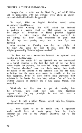 CHAPTER 13 THE PYRAMID OF GIZA
Joseph Carr, a writer on the Nazi Party of Adolf Hitler
and its connections with sun worship, wrote about an experi-
ence an individual had inside the pyramid:
"In April, 1904 an English Buddhist named Aleis-
ter Crowley visited Cairo ....
Rose Edith Crowley [his wife] asked her husband
to perform a magical ritual .... [He] obeyed by saying
the prayer of invocation to Horus [another Egyptian
sun-god.] He later claimed that a being appeared to
him during that hour [and] announced to [him] that
the old age was passing away, and a New Age was
dawning.
Also revealed to Crowley was that the religion of
the New Age could not take its place until the old
religion [presumably Christianity] was smashed." 251
So, here we see a connection between the pyramid, sun-
worship and the New Age.
One of the proofs that the pyramid was not constructed
as a burial chamber is the fact that both of the two large
rooms inside the pyramid, the so-called "King's chamber" and
the "Queen's chamber," have vent ducts leading from inside
the rooms to the outside of the pyramid. This had led many
to believe that the ducts were meant to provide air for hu-
man occupants. Some of these writers have expressed their
opinions in the books that they have written. One of these is
Wilfred Gregson, an architect and a 33rd degree Mason, who
wrote this:
"Obviously the idea was to get air moving into
the pyramid. You can't exist very long breathing
stagnant air. So my principle is that this was a
temple of initiation." 252
Manly P. Hall, a fellow Mason, agreed with Mr. Gregson,
when he wrote this comment:
"... there seems to be no reason why a legitimate
tomb should have air vents going from the King's
chamber [as well as the Queen's chamber] out to the
surface." 253
92
 