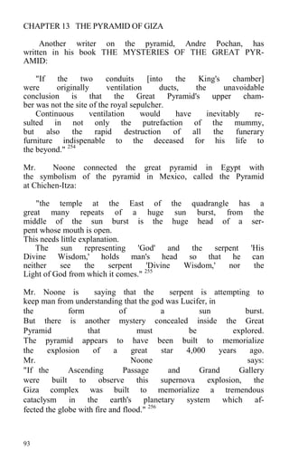 CHAPTER 13 THE PYRAMID OF GIZA
Another writer on the pyramid, Andre Pochan, has
written in his book THE MYSTERIES OF THE GREAT PYR-
AMID:
"If the two conduits [into the King's chamber]
were originally ventilation ducts, the unavoidable
conclusion is that the Great Pyramid's upper cham-
ber was not the site of the royal sepulcher.
Continuous ventilation would have inevitably re-
sulted in not only the putrefaction of the mummy,
but also the rapid destruction of all the funerary
furniture indispenable to the deceased for his life to
the beyond." 254
Mr. Noone connected the great pyramid in Egypt with
the symbolism of the pyramid in Mexico, called the Pyramid
at Chichen-Itza:
"the temple at the East of the quadrangle has a
great many repeats of a huge sun burst, from the
middle of the sun burst is the huge head of a ser-
pent whose mouth is open.
This needs little explanation.
The sun representing 'God' and the serpent 'His
Divine Wisdom,' holds man's head so that he can
neither see the serpent 'Divine Wisdom,' nor the
Light of God from which it comes." 255
Mr. Noone is saying that the serpent is attempting to
keep man from understanding that the god was Lucifer, in
the form of a sun burst.
But there is another mystery concealed inside the Great
Pyramid that must be explored.
The pyramid appears to have been built to memorialize
the explosion of a great star 4,000 years ago.
Mr. Noone says:
"If the Ascending Passage and Grand Gallery
were built to observe this supernova explosion, the
Giza complex was built to memorialize a tremendous
cataclysm in the earth's planetary system which af-
fected the globe with fire and flood." 256
93
 