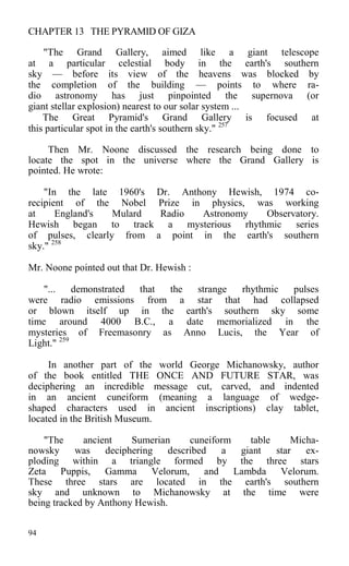 CHAPTER 13 THE PYRAMID OF GIZA
"The Grand Gallery, aimed like a giant telescope
at a particular celestial body in the earth's southern
sky — before its view of the heavens was blocked by
the completion of the building — points to where ra-
dio astronomy has just pinpointed the supernova (or
giant stellar explosion) nearest to our solar system ...
The Great Pyramid's Grand Gallery is focused at
this particular spot in the earth's southern sky." 257
Then Mr. Noone discussed the research being done to
locate the spot in the universe where the Grand Gallery is
pointed. He wrote:
"In the late 1960's Dr. Anthony Hewish, 1974 co-
recipient of the Nobel Prize in physics, was working
at England's Mulard Radio Astronomy Observatory.
Hewish began to track a mysterious rhythmic series
of pulses, clearly from a point in the earth's southern
sky." 258
Mr. Noone pointed out that Dr. Hewish :
"... demonstrated that the strange rhythmic pulses
were radio emissions from a star that had collapsed
or blown itself up in the earth's southern sky some
time around 4000 B.C., a date memorialized in the
mysteries of Freemasonry as Anno Lucis, the Year of
Light." 259
In another part of the world George Michanowsky, author
of the book entitled THE ONCE AND FUTURE STAR, was
deciphering an incredible message cut, carved, and indented
in an ancient cuneiform (meaning a language of wedge-
shaped characters used in ancient inscriptions) clay tablet,
located in the British Museum.
"The ancient Sumerian cuneiform table Micha-
nowsky was deciphering described a giant star ex-
ploding within a triangle formed by the three stars
Zeta Puppis, Gamma Velorum, and Lambda Velorum.
These three stars are located in the earth's southern
sky and unknown to Michanowsky at the time were
being tracked by Anthony Hewish.
94
 