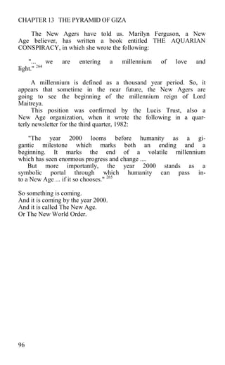 CHAPTER 13 THE PYRAMID OF GIZA
The New Agers have told us. Marilyn Ferguson, a New
Age believer, has written a book entitled THE AQUARIAN
CONSPIRACY, in which she wrote the following:
"... we are entering a millennium of love and
light." 264
A millennium is defined as a thousand year period. So, it
appears that sometime in the near future, the New Agers are
going to see the beginning of the millennium reign of Lord
Maitreya.
This position was confirmed by the Lucis Trust, also a
New Age organization, when it wrote the following in a quar-
terly newsletter for the third quarter, 1982:
"The year 2000 looms before humanity as a gi-
gantic milestone which marks both an ending and a
beginning. It marks the end of a volatile millennium
which has seen enormous progress and change ....
But more importantly, the year 2000 stands as a
symbolic portal through which humanity can pass in-
to a New Age ... if it so chooses." 265
So something is coming.
And it is coming by the year 2000.
And it is called The New Age.
Or The New World Order.
96
 