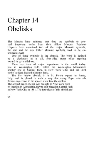 Chapter 14
Obelisks
The Masons have admitted that they use symbols to con-
ceal important truths from their fellow Masons. Previous
chapters have examined two of the major Masonic symbols,
the star and the sun. Other Masonic symbols need to be ex-
amined as well.
One of these symbols is the obelisk. The word is defined
by a dictionary as a tall, four-sided stone pillar tapering
toward its pyramidal top.
There are three of major importance in the world today:
one in Washington D.C., called the Washington Monument;
another one in Central Park, in New York City; and the third
in the Vatican, located in Rome, Italy.
The first major obelisk is in St. Peter's square in Rome,
Italy, and is placed in such a way that every Pope who ad-
dresses any crowd in the square, must face the obelisk.
The second major obelisk was brought to New York from
its location in Alexandria, Egypt, and placed in Central Park
in New York City in 1881. The four sides of this obelisk are
97
 